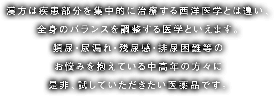 漢方には疾患部分を集中的に治療する西洋医学とは違い、全身のバランスを調整する医学といえます。頻尿・尿漏れ・残尿感・排泄困難などのお悩みを抱えている中高年の方々に是非、試していただきたい医薬品です。