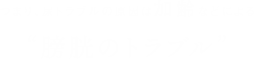 つまり、尿トラブルの原因は加齢などによる“膀胱のトラブル”